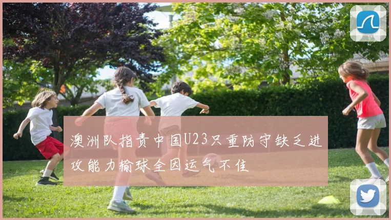澳洲队指责中国U23只重防守缺乏进攻能力输球全因运气不佳