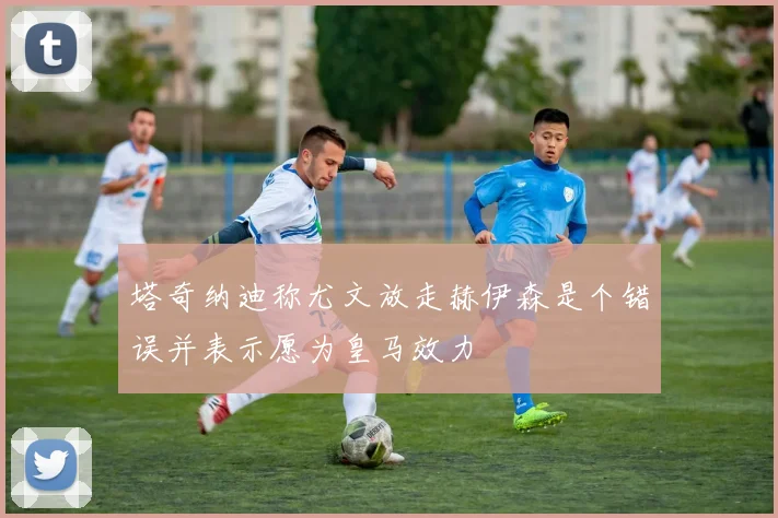 塔奇纳迪称尤文放走赫伊森是个错误并表示愿为皇马效力