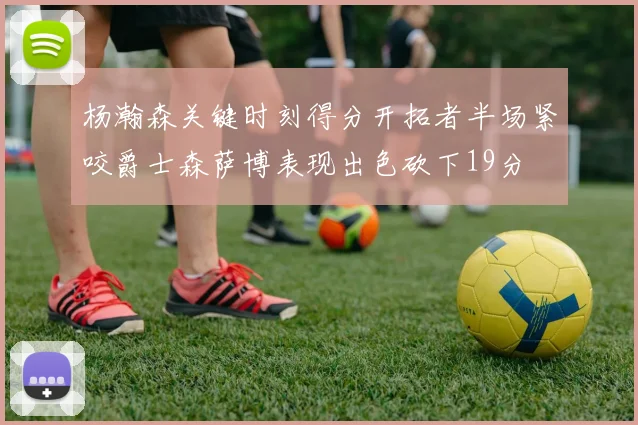 杨瀚森关键时刻得分开拓者半场紧咬爵士森萨博表现出色砍下19分