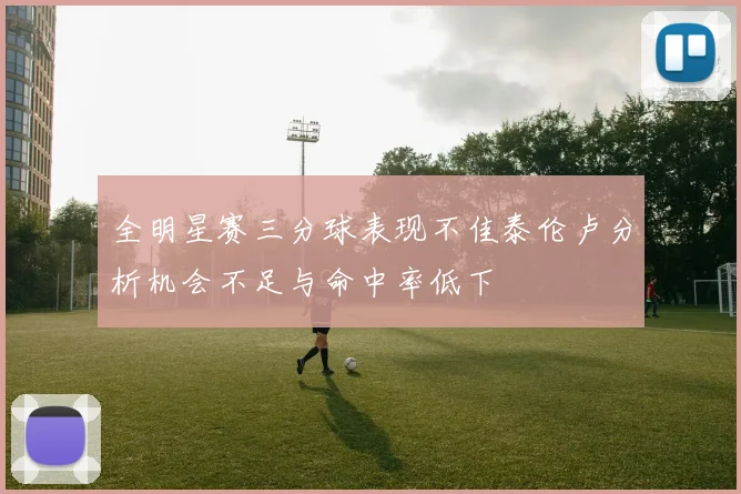 全明星赛三分球表现不佳泰伦卢分析机会不足与命中率低下