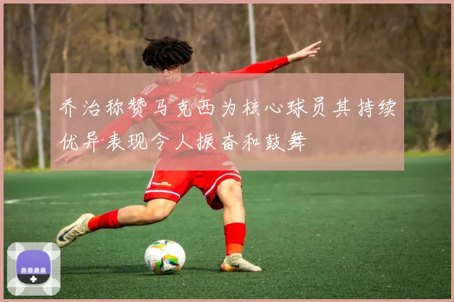 乔治称赞马克西为核心球员其持续优异表现令人振奋和鼓舞