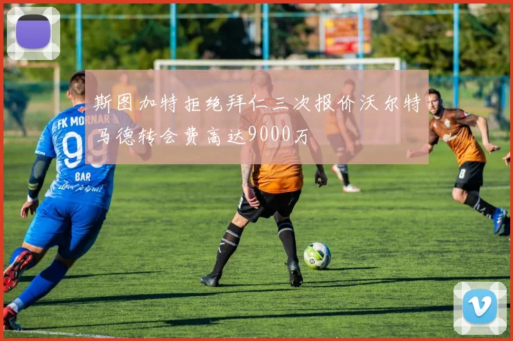 斯图加特拒绝拜仁三次报价沃尔特马德转会费高达9000万