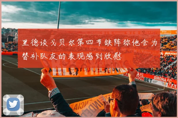 里德谈戈贝尔第四节缺阵称他会为替补队友的表现感到欣慰