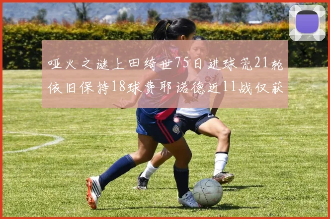 哑火之谜上田绮世75日进球荒21轮依旧保持18球费耶诺德近11战仅获3胜