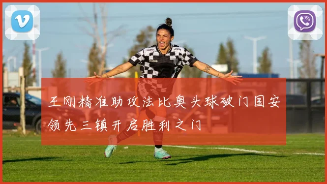 王刚精准助攻法比奥头球破门国安领先三镇开启胜利之门