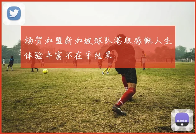 杨贺加盟新加坡球队港联感慨人生体验丰富不在乎结果