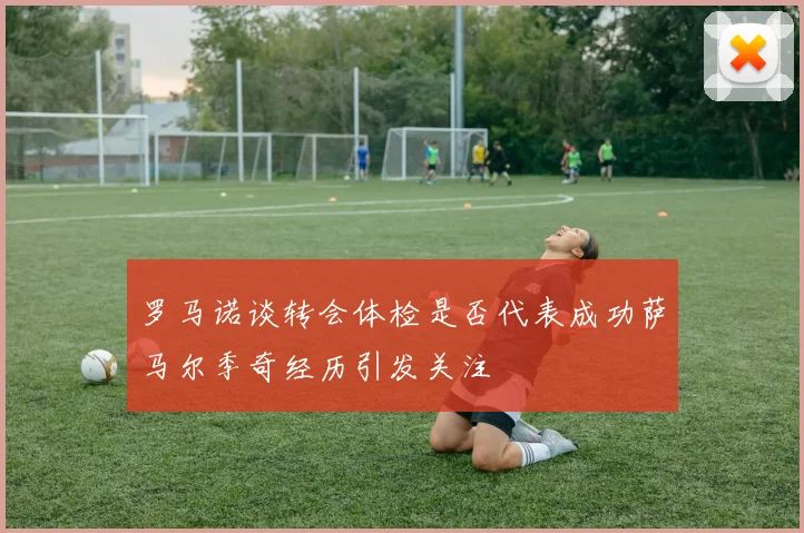罗马诺谈转会体检是否代表成功萨马尔季奇经历引发关注