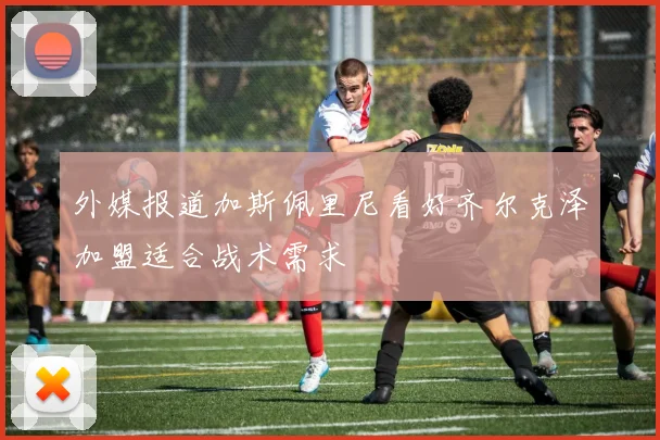 外媒报道加斯佩里尼看好齐尔克泽加盟适合战术需求