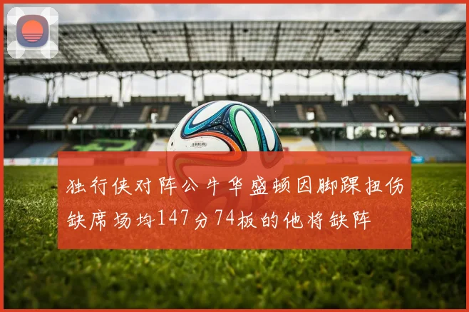 独行侠对阵公牛华盛顿因脚踝扭伤缺席场均147分74板的他将缺阵
