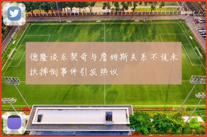 德隆谈东契奇与詹姆斯关系不佳未扶摔倒事件引发热议