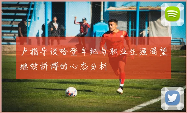 卢指导谈哈登年纪与职业生涯渴望继续拼搏的心态分析