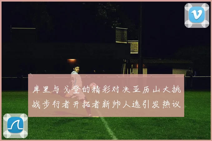 库里与戈登的精彩对决亚历山大挑战步行者开拓者新帅人选引发热议