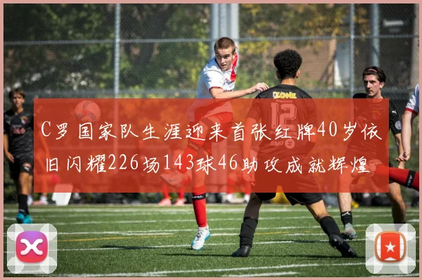 C罗国家队生涯迎来首张红牌40岁依旧闪耀226场143球46助攻成就辉煌