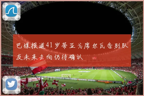 巴媒报道41岁蒂亚戈席尔瓦告别队友未来去向仍待确认