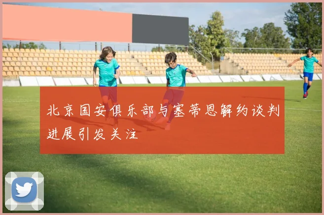 北京国安俱乐部与塞蒂恩解约谈判进展引发关注
