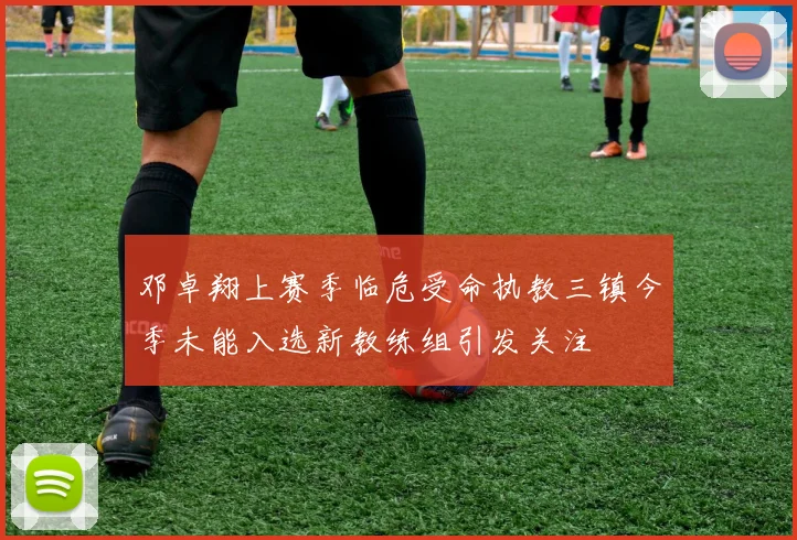 邓卓翔上赛季临危受命执教三镇今季未能入选新教练组引发关注