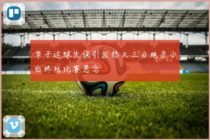 华子运球失误引发怒火三分绝杀小白终结比赛悬念