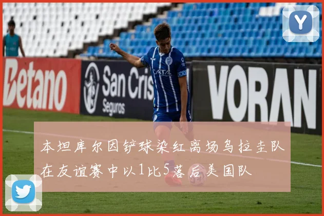 本坦库尔因铲球染红离场乌拉圭队在友谊赛中以1比5落后美国队