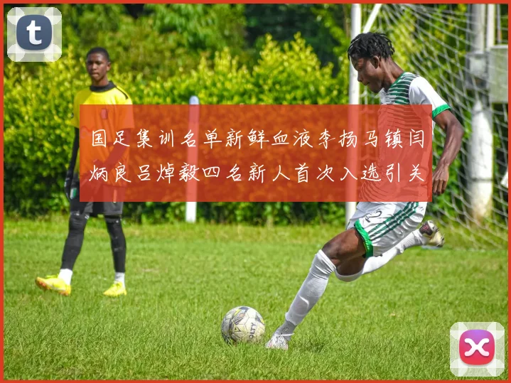 国足集训名单新鲜血液李扬马镇闫炳良吕焯毅四名新人首次入选引关注