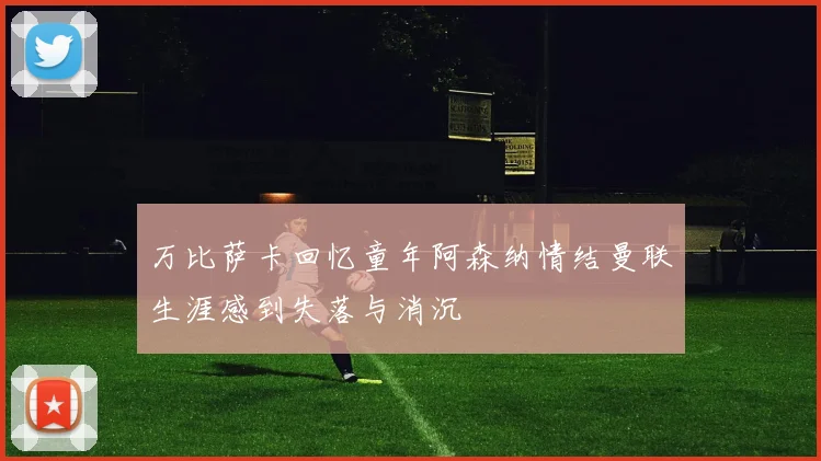 万比萨卡回忆童年阿森纳情结曼联生涯感到失落与消沉