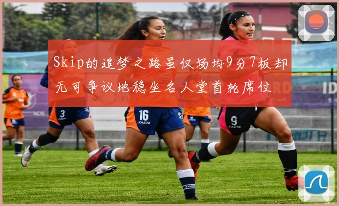 Skip的追梦之路虽仅场均9分7板却无可争议地稳坐名人堂首轮席位