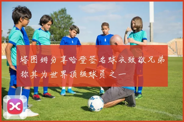 塔图姆分享哈登签名球衣致敬兄弟称其为世界顶级球员之一