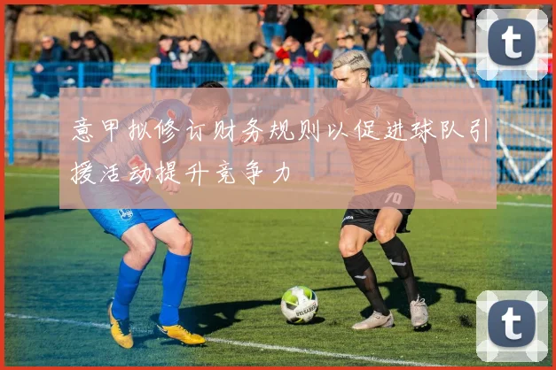 意甲拟修订财务规则以促进球队引援活动提升竞争力