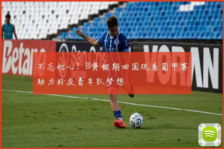 不忘初心！B费假期回国观看葡甲赛助力好友青年队梦想