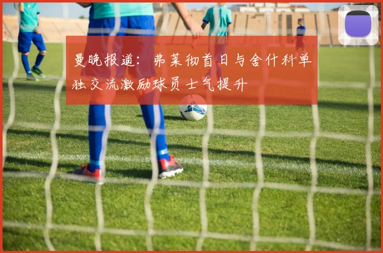 曼晚报道：弗莱彻首日与舍什科单独交流激励球员士气提升