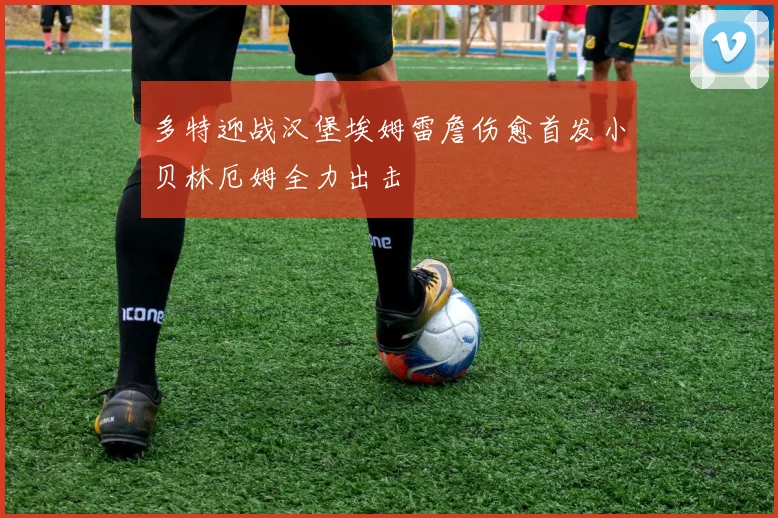 多特迎战汉堡埃姆雷詹伤愈首发小贝林厄姆全力出击
