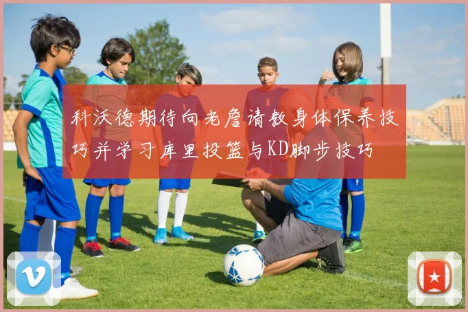 科沃德期待向老詹请教身体保养技巧并学习库里投篮与KD脚步技巧