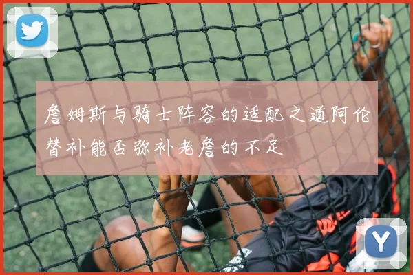 詹姆斯与骑士阵容的适配之道阿伦替补能否弥补老詹的不足