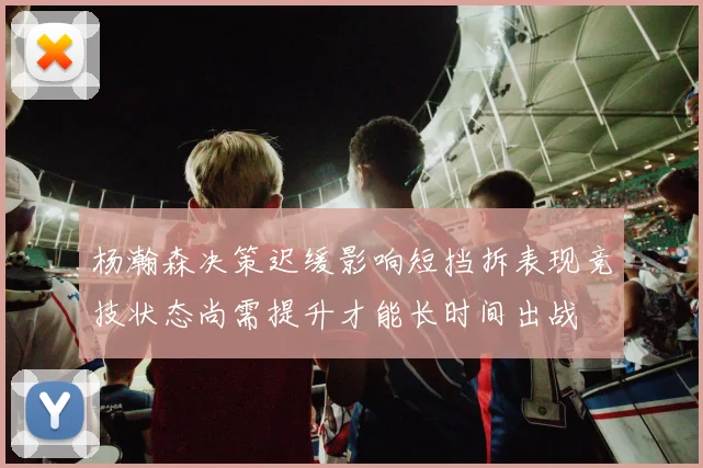 杨瀚森决策迟缓影响短挡拆表现竞技状态尚需提升才能长时间出战