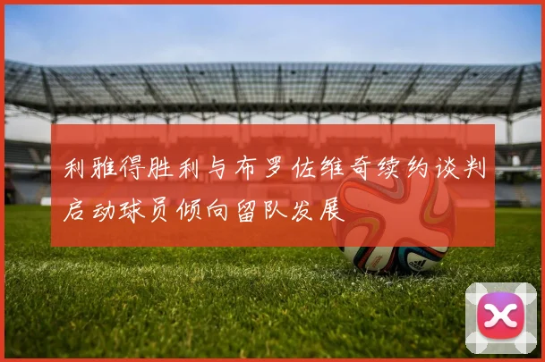 利雅得胜利与布罗佐维奇续约谈判启动球员倾向留队发展