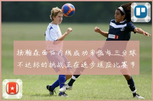 杨瀚森面临内线成功率低与三分球不达标的挑战正在逐步适应比赛节奏